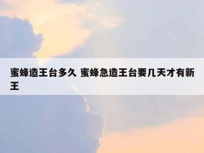 蜜蜂造王台多久 蜜蜂急造王台要几天才有新王