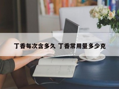 丁香每次含多久 丁香常用量多少克