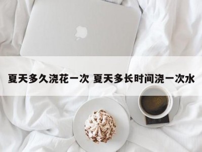 夏天多久浇花一次 夏天多长时间浇一次水