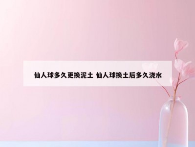 仙人球多久更换泥土 仙人球换土后多久浇水