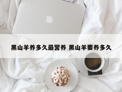 黑山羊养多久最营养 黑山羊要养多久