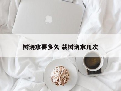 树浇水要多久 栽树浇水几次