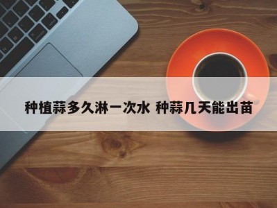 种植蒜多久淋一次水 种蒜几天能出苗