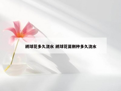 绣球花多久浇水 绣球花苗刚种多久浇水