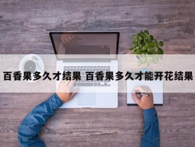 百香果多久才结果 百香果多久才能开花结果