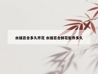 水插百合多久开花 水插百合鲜花能养多久