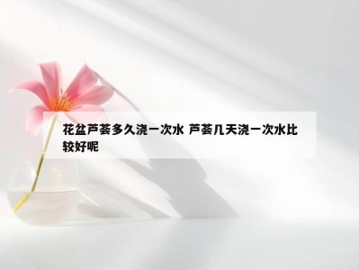 花盆芦荟多久浇一次水 芦荟几天浇一次水比较好呢