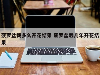 菠萝盆栽多久开花结果 菠萝盆栽几年开花结果