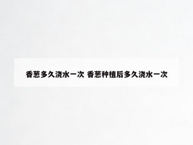 香葱多久浇水一次 香葱种植后多久浇水一次