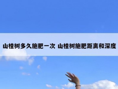 山楂树多久施肥一次 山楂树施肥距离和深度