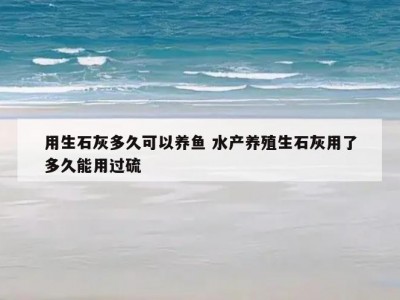 用生石灰多久可以养鱼 水产养殖生石灰用了多久能用过硫