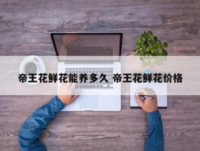 帝王花鲜花能养多久 帝王花鲜花价格