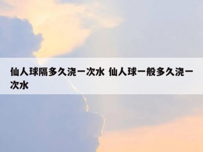 仙人球隔多久浇一次水 仙人球一般多久浇一次水