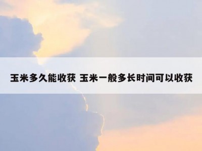 玉米多久能收获 玉米一般多长时间可以收获
