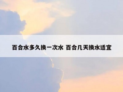 百合水多久换一次水 百合几天换水适宜