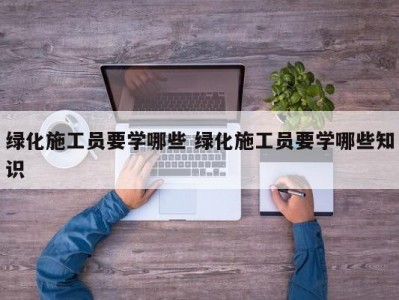 绿化施工员要学哪些 绿化施工员要学哪些知识