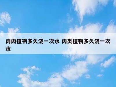 肉肉植物多久浇一次水 肉类植物多久浇一次水
