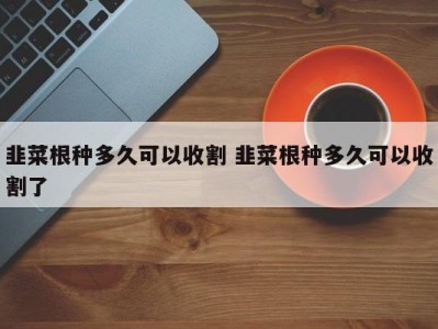 韭菜根种多久可以收割 韭菜根种多久可以收割了
