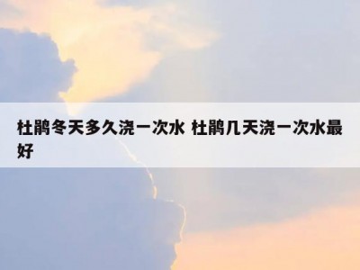 杜鹃冬天多久浇一次水 杜鹃几天浇一次水最好