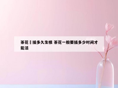 茶花扞插多久生根 茶花一般要插多少时间才能活