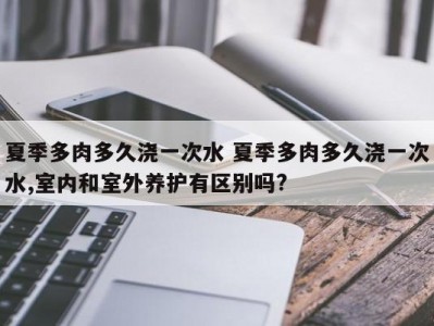 夏季多肉多久浇一次水 夏季多肉多久浇一次水,室内和室外养护有区别吗?