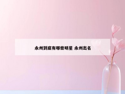 永州到底有哪些明星 永州出名