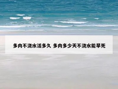 多肉不浇水活多久 多肉多少天不浇水能旱死