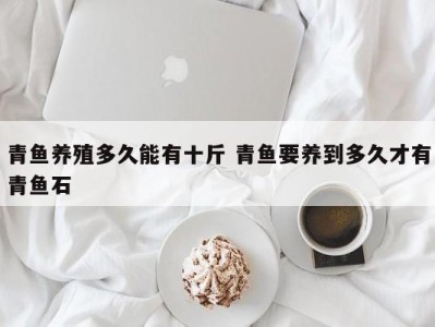 青鱼养殖多久能有十斤 青鱼要养到多久才有青鱼石