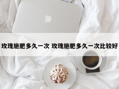 玫瑰施肥多久一次 玫瑰施肥多久一次比较好