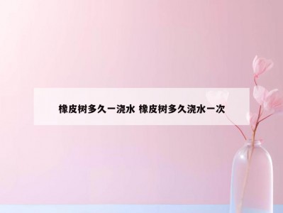 橡皮树多久一浇水 橡皮树多久浇水一次