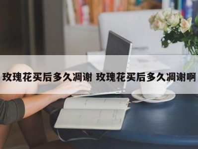 玫瑰花买后多久凋谢 玫瑰花买后多久凋谢啊