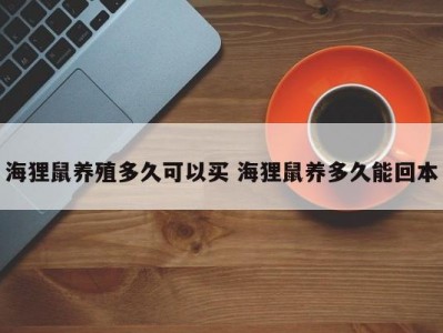 海狸鼠养殖多久可以买 海狸鼠养多久能回本