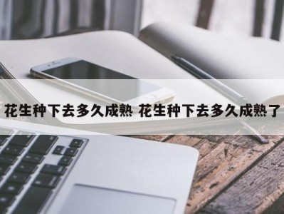 花生种下去多久成熟 花生种下去多久成熟了