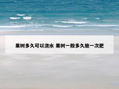 果树多久可以浇水 果树一般多久施一次肥