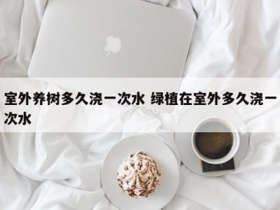 室外养树多久浇一次水 绿植在室外多久浇一次水