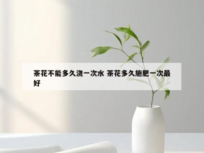 茶花不能多久浇一次水 茶花多久施肥一次最好
