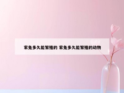 家兔多久能繁殖的 家兔多久能繁殖的动物