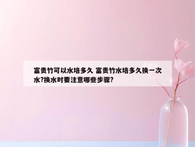 富贵竹可以水培多久 富贵竹水培多久换一次水?换水时要注意哪些步骤?