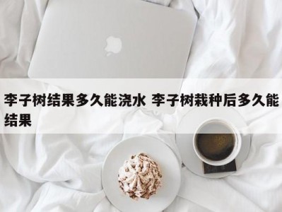 李子树结果多久能浇水 李子树栽种后多久能结果