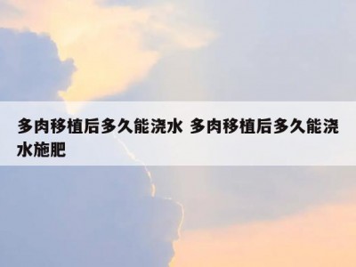 多肉移植后多久能浇水 多肉移植后多久能浇水施肥