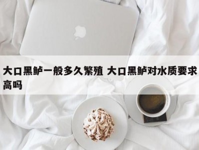 大口黑鲈一般多久繁殖 大口黑鲈对水质要求高吗