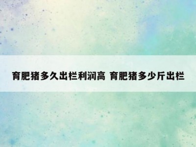 育肥猪多久出栏利润高 育肥猪多少斤出栏