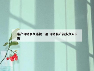 临产母猪多久巡视一遍 母猪临产前多少天下奶