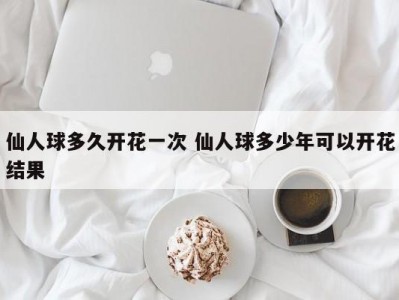 仙人球多久开花一次 仙人球多少年可以开花结果