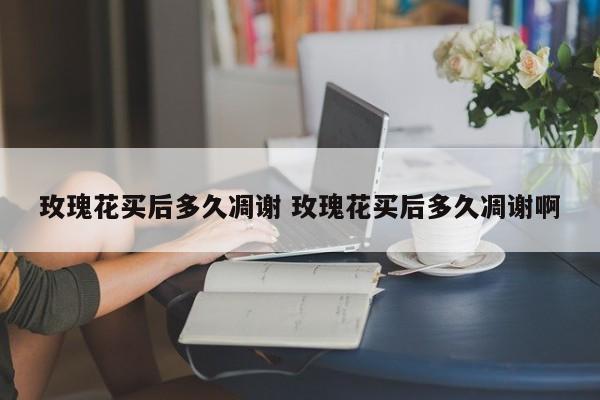玫瑰花买后多久凋谢 玫瑰花买后多久凋谢啊