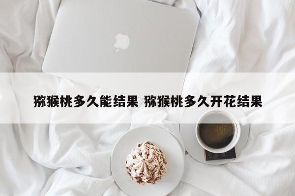 猕猴桃多久能结果 猕猴桃多久开花结果