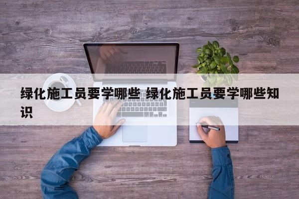 绿化施工员要学哪些 绿化施工员要学哪些知识
