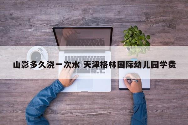 山影多久浇一次水 天津格林国际幼儿园学费