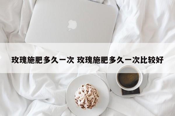 玫瑰施肥多久一次 玫瑰施肥多久一次比较好