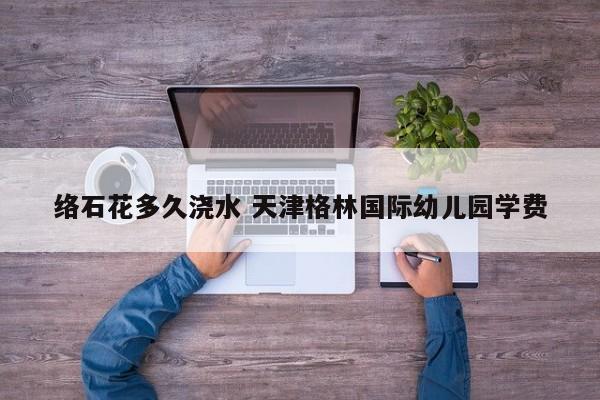 络石花多久浇水 天津格林国际幼儿园学费